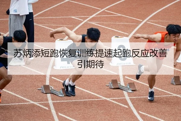 苏炳添短跑恢复训练提速起跑反应改善引期待