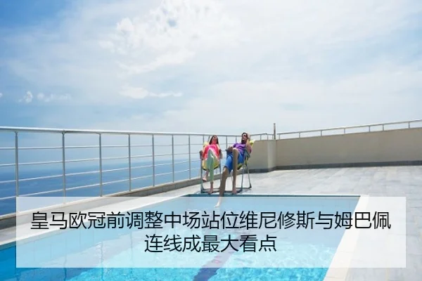 皇马欧冠前调整中场站位维尼修斯与姆巴佩连线成最大看点