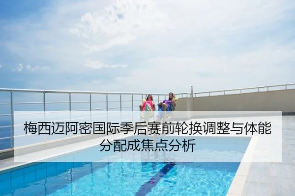 梅西迈阿密国际季后赛前轮换调整与体能分配成焦点分析